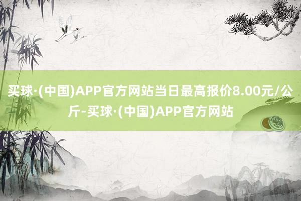 买球·(中国)APP官方网站当日最高报价8.00元/公斤-买球·(中国)APP官方网站