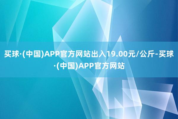 买球·(中国)APP官方网站出入19.00元/公斤-买球·(中国)APP官方网站