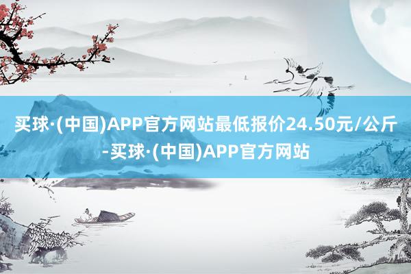 买球·(中国)APP官方网站最低报价24.50元/公斤-买球·(中国)APP官方网站