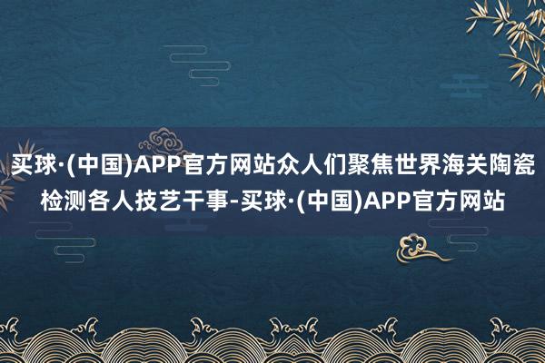 买球·(中国)APP官方网站众人们聚焦世界海关陶瓷检测各人技艺干事-买球·(中国)APP官方网站