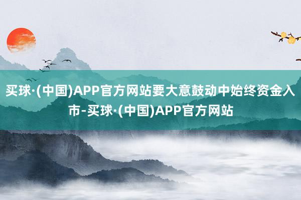 买球·(中国)APP官方网站要大意鼓动中始终资金入市-买球·(中国)APP官方网站