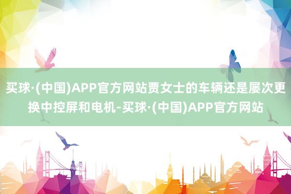 买球·(中国)APP官方网站贾女士的车辆还是屡次更换中控屏和电机-买球·(中国)APP官方网站