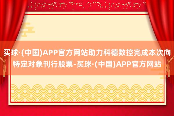 买球·(中国)APP官方网站助力科德数控完成本次向特定对象刊行股票-买球·(中国)APP官方网站