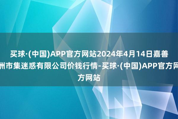 买球·(中国)APP官方网站2024年4月14日嘉善绿洲市集迷惑有限公司价钱行情-买球·(中国)APP官方网站