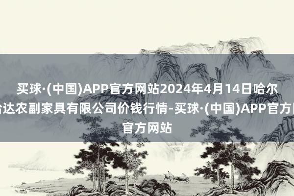 买球·(中国)APP官方网站2024年4月14日哈尔滨哈达农副家具有限公司价钱行情-买球·(中国)APP官方网站