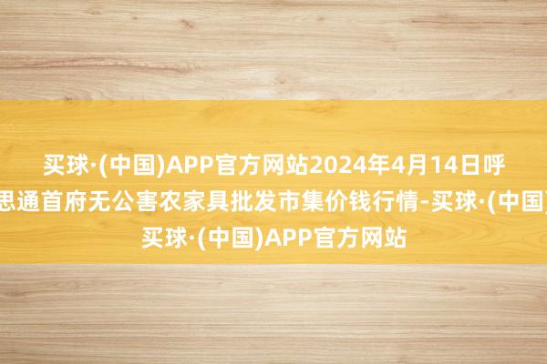 买球·(中国)APP官方网站2024年4月14日呼和浩特市好意思通首府无公害农家具批发市集价钱行情-买球·(中国)APP官方网站