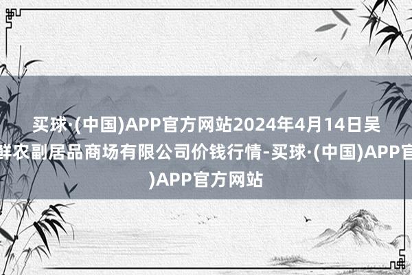 买球·(中国)APP官方网站2024年4月14日吴忠市鑫鲜农副居品商场有限公司价钱行情-买球·(中国)APP官方网站