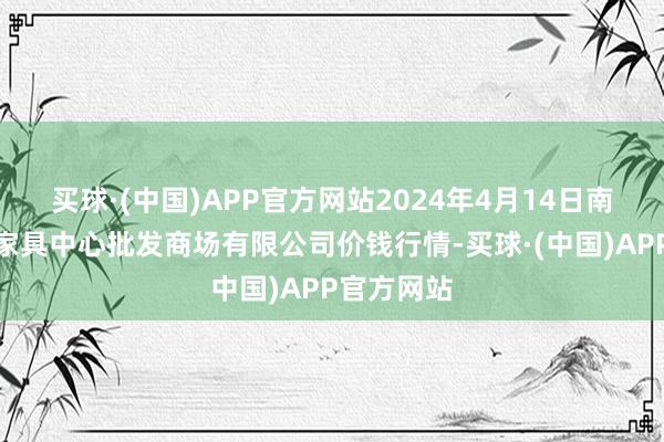 买球·(中国)APP官方网站2024年4月14日南昌深圳农家具中心批发商场有限公司价钱行情-买球·(中国)APP官方网站