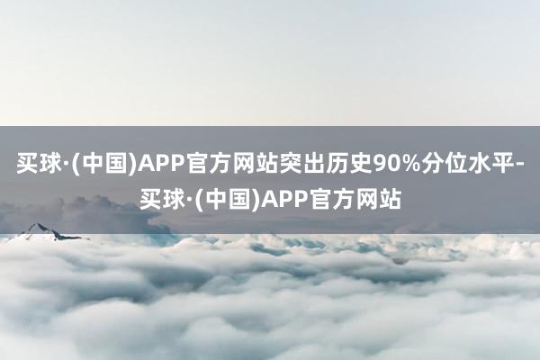 买球·(中国)APP官方网站突出历史90%分位水平-买球·(中国)APP官方网站