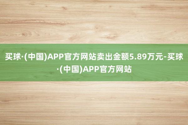 买球·(中国)APP官方网站卖出金额5.89万元-买球·(中国)APP官方网站