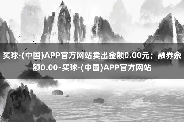 买球·(中国)APP官方网站卖出金额0.00元；融券余额0.00-买球·(中国)APP官方网站