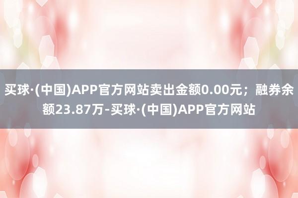 买球·(中国)APP官方网站卖出金额0.00元；融券余额23.87万-买球·(中国)APP官方网站