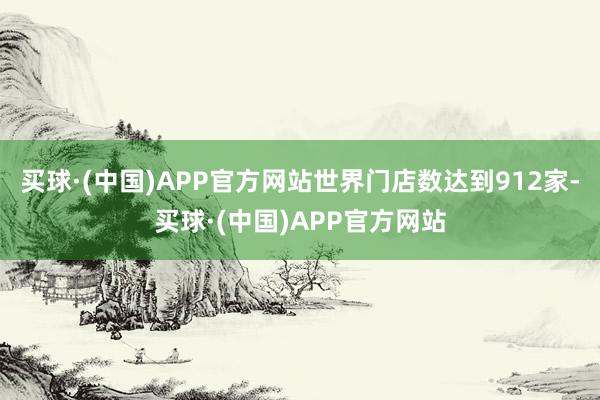 买球·(中国)APP官方网站世界门店数达到912家-买球·(中国)APP官方网站