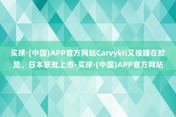 买球·(中国)APP官方网站Carvykti又接踵在欧盟、日本获批上市-买球·(中国)APP官方网站