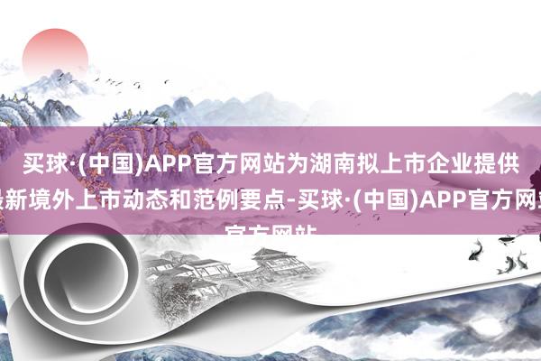 买球·(中国)APP官方网站为湖南拟上市企业提供最新境外上市动态和范例要点-买球·(中国)APP官方网站