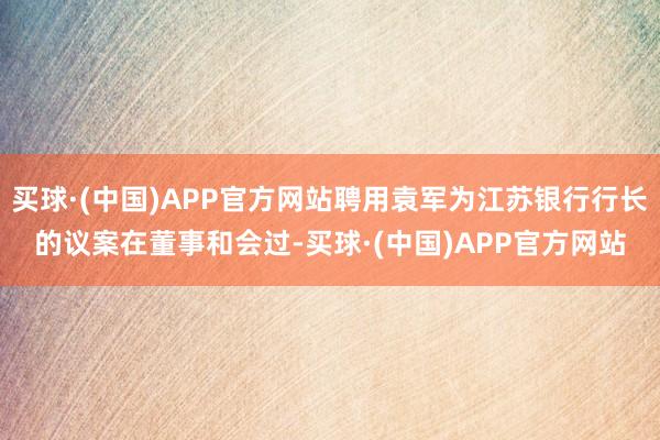 买球·(中国)APP官方网站聘用袁军为江苏银行行长的议案在董事和会过-买球·(中国)APP官方网站