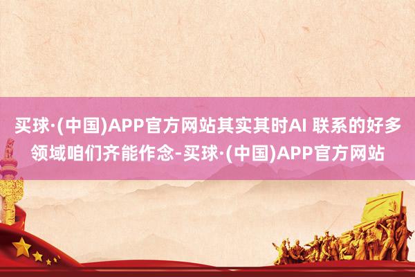 买球·(中国)APP官方网站其实其时AI 联系的好多领域咱们齐能作念-买球·(中国)APP官方网站