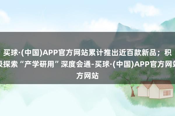 买球·(中国)APP官方网站累计推出近百款新品；积极探索“产学研用”深度会通-买球·(中国)APP官方网站