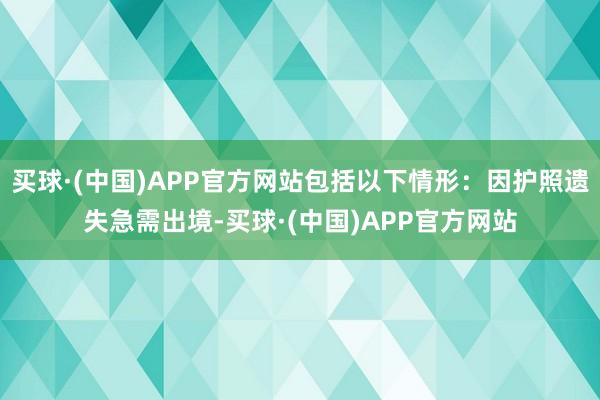 买球·(中国)APP官方网站包括以下情形：因护照遗失急需出境-买球·(中国)APP官方网站