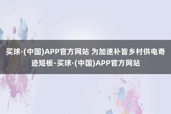 买球·(中国)APP官方网站 　　为加速补皆乡村供电奇迹短板-买球·(中国)APP官方网站