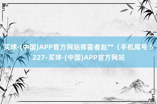 买球·(中国)APP官方网站挥霍者赵**（手机尾号 5227-买球·(中国)APP官方网站