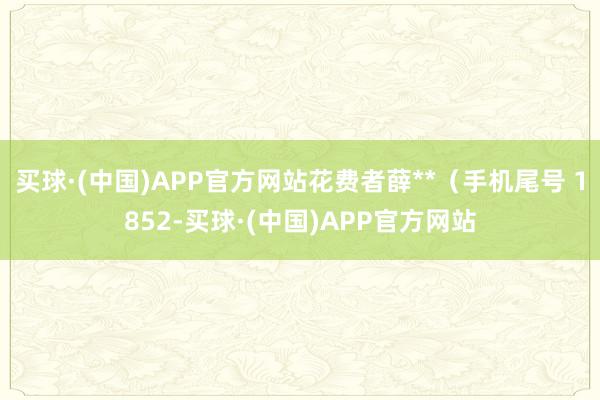 买球·(中国)APP官方网站花费者薛**（手机尾号 1852-买球·(中国)APP官方网站