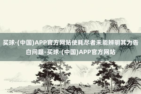 买球·(中国)APP官方网站使耗尽者未能辨明其为告白问题-买球·(中国)APP官方网站