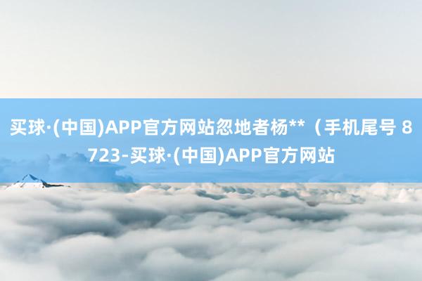 买球·(中国)APP官方网站忽地者杨**（手机尾号 8723-买球·(中国)APP官方网站