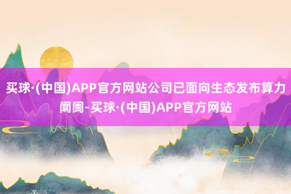 买球·(中国)APP官方网站公司已面向生态发布算力阛阓-买球·(中国)APP官方网站