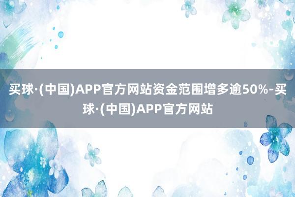 买球·(中国)APP官方网站资金范围增多逾50%-买球·(中国)APP官方网站