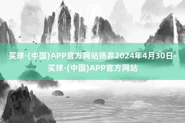 买球·(中国)APP官方网站扬弃2024年4月30日-买球·(中国)APP官方网站