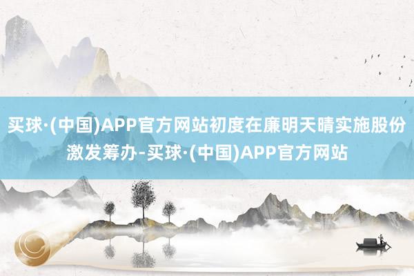 买球·(中国)APP官方网站初度在廉明天晴实施股份激发筹办-买球·(中国)APP官方网站