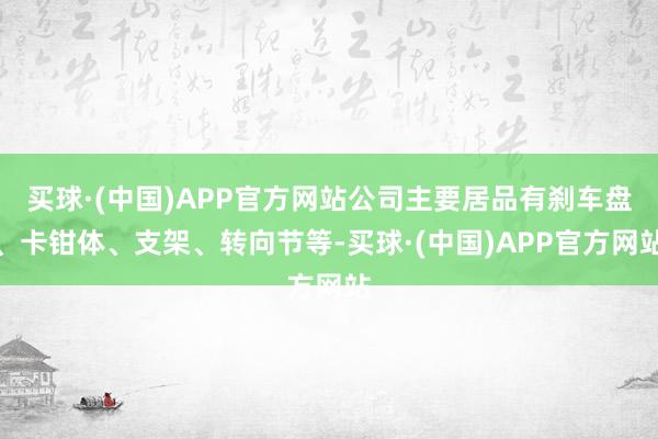 买球·(中国)APP官方网站公司主要居品有刹车盘、卡钳体、支架、转向节等-买球·(中国)APP官方网站