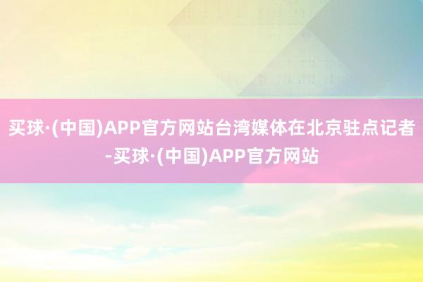 买球·(中国)APP官方网站台湾媒体在北京驻点记者-买球·(中国)APP官方网站