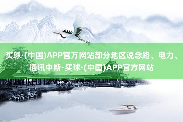 买球·(中国)APP官方网站部分地区说念路、电力、通讯中断-买球·(中国)APP官方网站