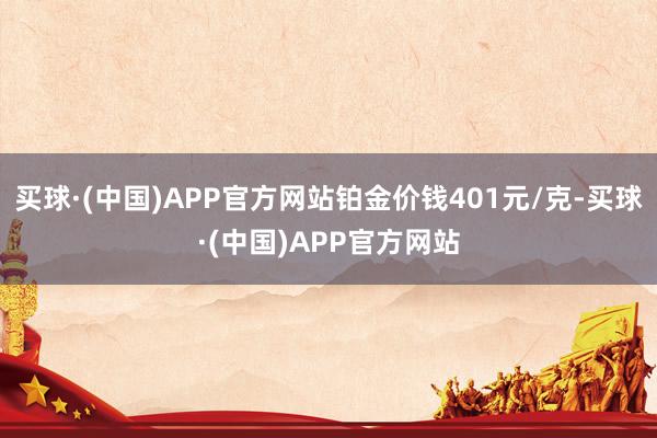 买球·(中国)APP官方网站铂金价钱401元/克-买球·(中国)APP官方网站