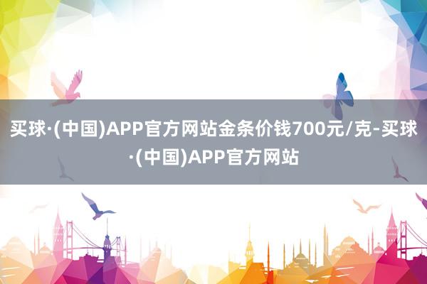 买球·(中国)APP官方网站金条价钱700元/克-买球·(中国)APP官方网站