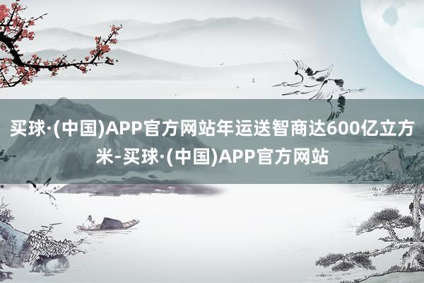 买球·(中国)APP官方网站年运送智商达600亿立方米-买球·(中国)APP官方网站