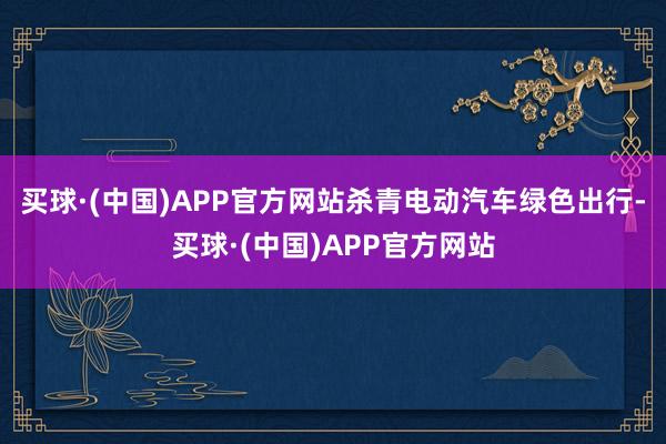 买球·(中国)APP官方网站杀青电动汽车绿色出行-买球·(中国)APP官方网站