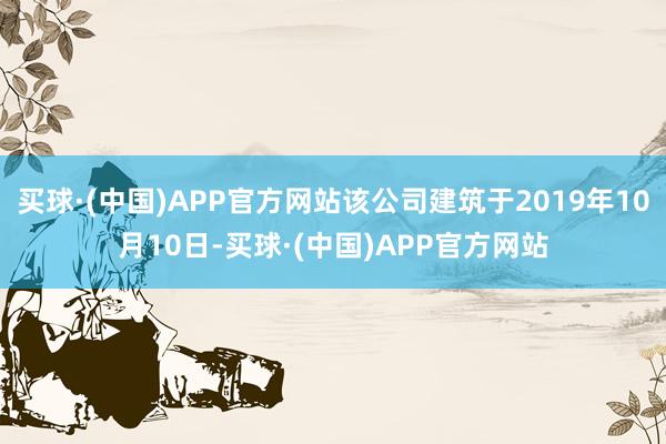 买球·(中国)APP官方网站该公司建筑于2019年10月10日-买球·(中国)APP官方网站