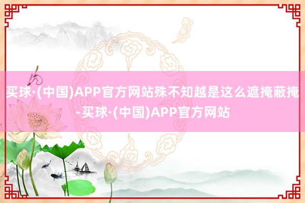 买球·(中国)APP官方网站殊不知越是这么遮掩蔽掩-买球·(中国)APP官方网站