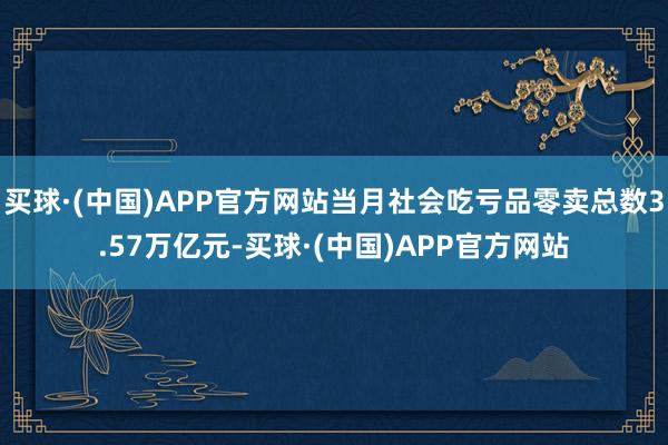 买球·(中国)APP官方网站当月社会吃亏品零卖总数3.57万亿元-买球·(中国)APP官方网站