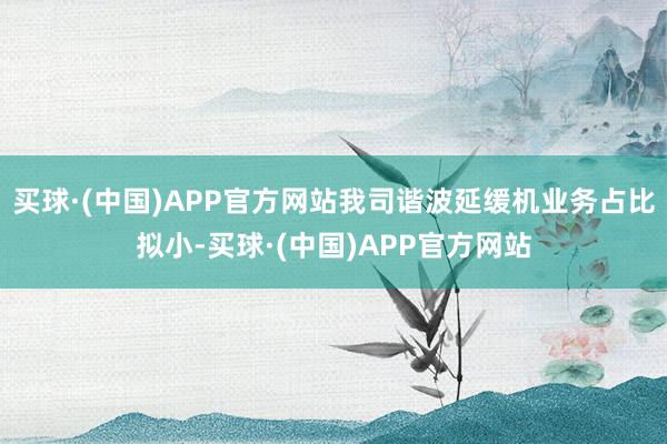 买球·(中国)APP官方网站我司谐波延缓机业务占比拟小-买球·(中国)APP官方网站