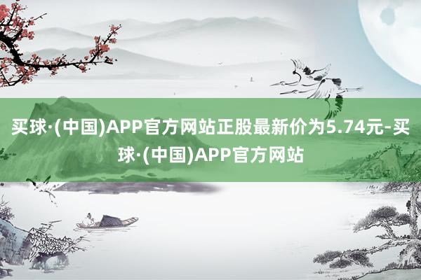 买球·(中国)APP官方网站正股最新价为5.74元-买球·(中国)APP官方网站