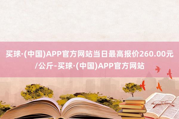 买球·(中国)APP官方网站当日最高报价260.00元/公斤-买球·(中国)APP官方网站