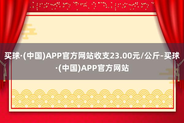 买球·(中国)APP官方网站收支23.00元/公斤-买球·(中国)APP官方网站