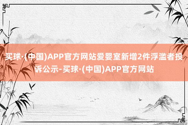 买球·(中国)APP官方网站爱婴室新增2件浮滥者投诉公示-买球·(中国)APP官方网站