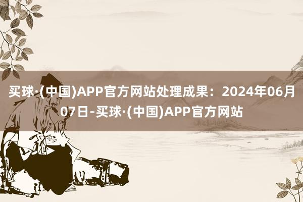 买球·(中国)APP官方网站处理成果：2024年06月07日-买球·(中国)APP官方网站