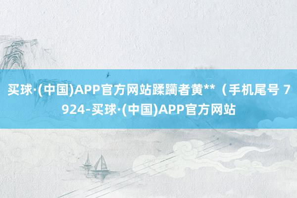 买球·(中国)APP官方网站蹂躏者黄**（手机尾号 7924-买球·(中国)APP官方网站