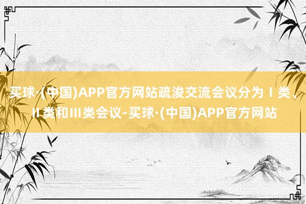 买球·(中国)APP官方网站疏浚交流会议分为Ⅰ类、Ⅱ类和Ⅲ类会议-买球·(中国)APP官方网站